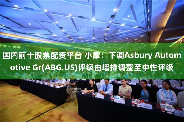 国内前十股票配资平台 小摩：下调Asbury Automotive Gr(ABG.US)评级由增持调整至中性评级