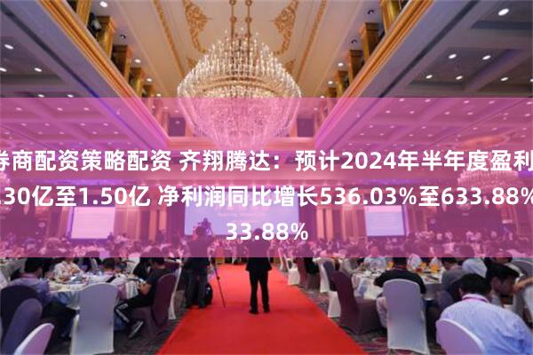 券商配资策略配资 齐翔腾达：预计2024年半年度盈利1.30亿至1.50亿 净利润同比增长536.03%至633.88%