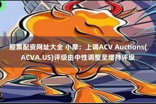 股票配资网址大全 小摩：上调ACV Auctions(ACVA.US)评级由中性调整至增持评级