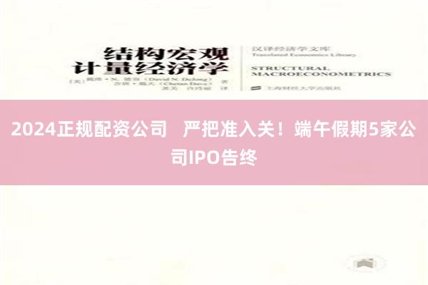 2024正规配资公司   严把准入关！端午假期5家公司IPO告终