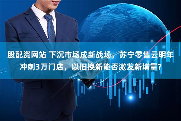 股配资网站 下沉市场成新战场，苏宁零售云明年冲刺3万门店，以旧换新能否激发新增量?