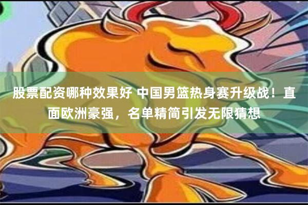 股票配资哪种效果好 中国男篮热身赛升级战！直面欧洲豪强，名单精简引发无限猜想