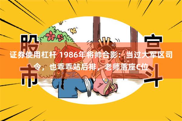 证券使用杠杆 1986年将帅合影：当过大军区司令，也乖乖站后排，老师落座C位