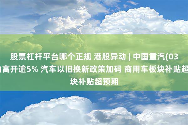 股票杠杆平台哪个正规 港股异动 | 中国重汽(03808)高开逾5% 汽车以旧换新政策加码 商用车板块补贴超预期