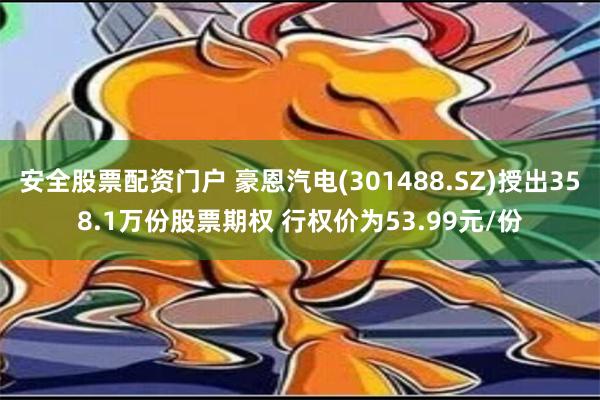 安全股票配资门户 豪恩汽电(301488.SZ)授出358.1万份股票期权 行权价为53.99元/份