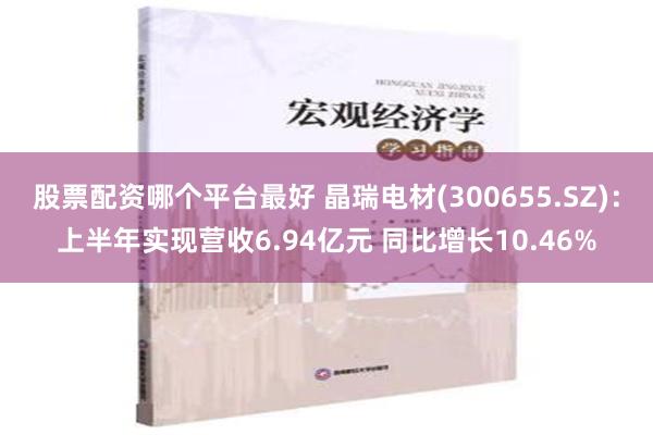 股票配资哪个平台最好 晶瑞电材(300655.SZ)：上半年实现营收6.94亿元 同比增长10.46