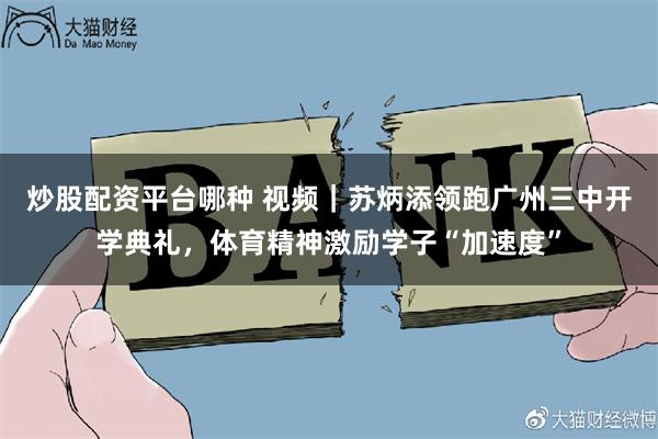 炒股配资平台哪种 视频｜苏炳添领跑广州三中开学典礼，体育精神激励学子“加速度”