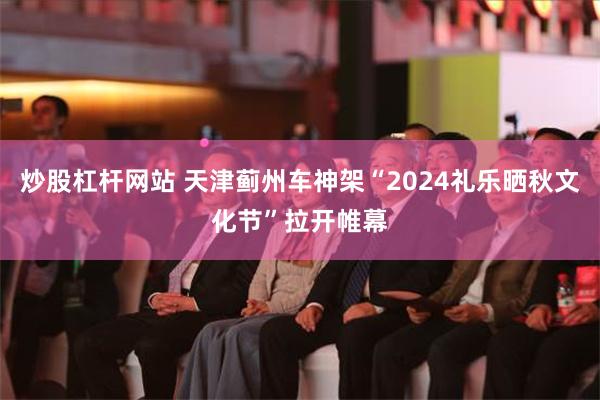 炒股杠杆网站 天津蓟州车神架“2024礼乐晒秋文化节”拉开帷幕