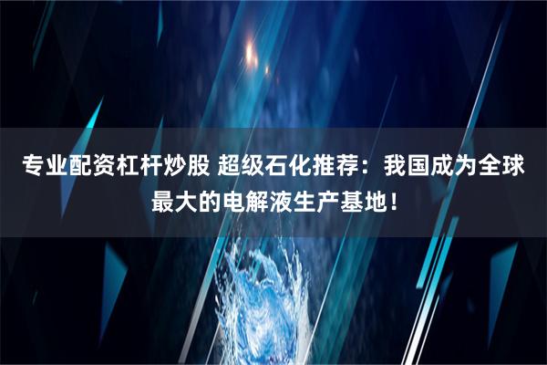 专业配资杠杆炒股 超级石化推荐：我国成为全球最大的电解液生产基地！