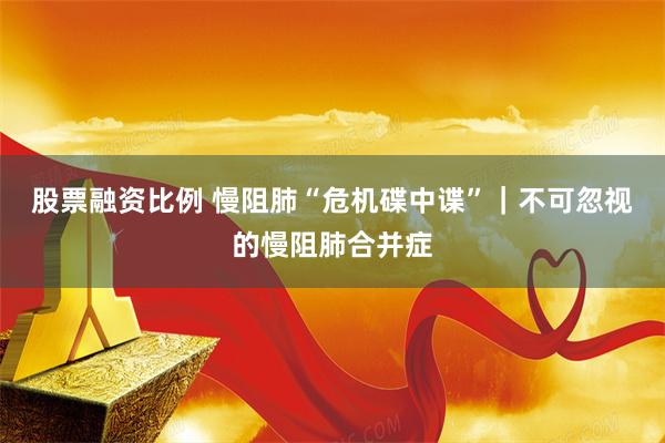 股票融资比例 慢阻肺“危机碟中谍”｜不可忽视的慢阻肺合并症