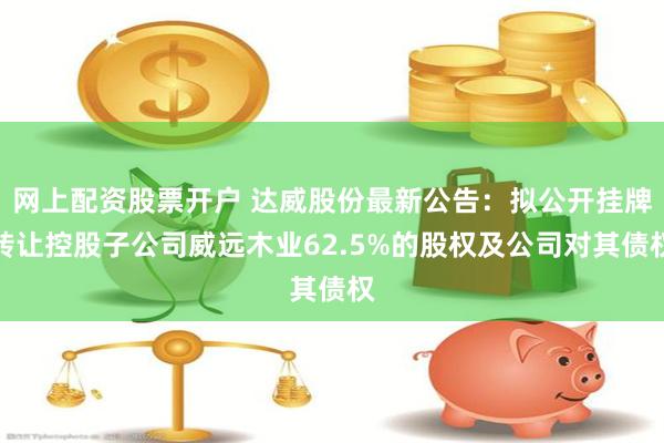 网上配资股票开户 达威股份最新公告：拟公开挂牌转让控股子公司威远木业62.5%的股权及公司对其债权