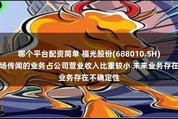 哪个平台配资简单 福光股份(688010.SH)：相关市场传闻的业务占公司营业收入比重较小 未来业务存在不确定性