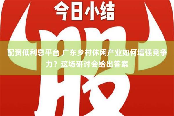 配资低利息平台 广东乡村休闲产业如何增强竞争力？这场研讨会给出答案