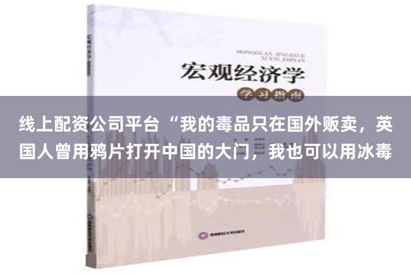 线上配资公司平台 “我的毒品只在国外贩卖，英国人曾用鸦片打开中国的大门，我也可以用冰毒