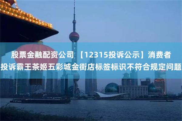 股票金融配资公司 【12315投诉公示】消费者投诉霸王茶姬五彩城金街店标签标识不符合规定问题