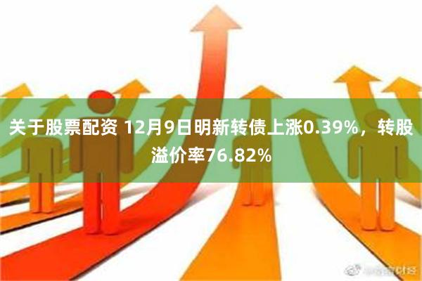 关于股票配资 12月9日明新转债上涨0.39%，转股溢价率76.82%