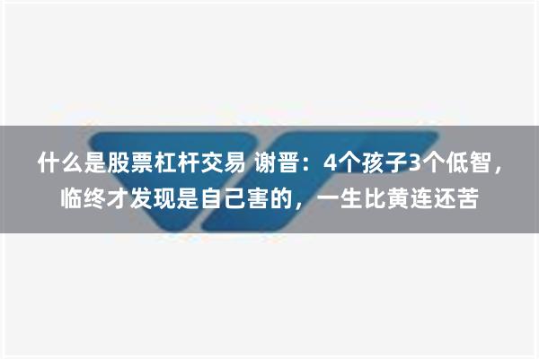 什么是股票杠杆交易 谢晋：4个孩子3个低智，临终才发现是自己害的，一生比黄连还苦