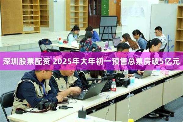 深圳股票配资 2025年大年初一预售总票房破5亿元