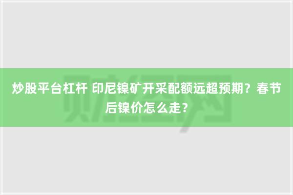 炒股平台杠杆 印尼镍矿开采配额远超预期？春节后镍价怎么走？