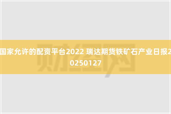 国家允许的配资平台2022 瑞达期货铁矿石产业日报20250127