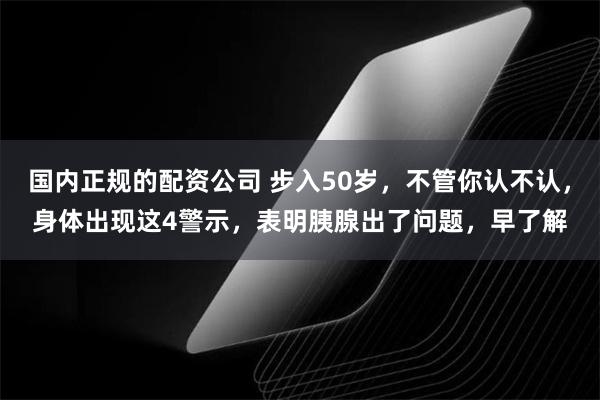 国内正规的配资公司 步入50岁，不管你认不认，身体出现这4警示，表明胰腺出了问题，早了解