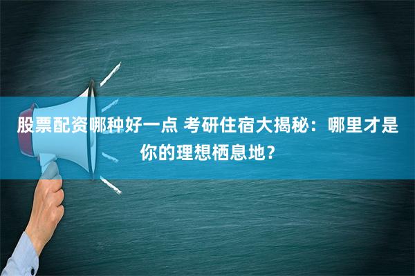 股票配资哪种好一点 考研住宿大揭秘：哪里才是你的理想栖息地？